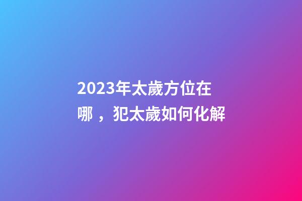 2023年太歲方位在哪，犯太歲如何化解